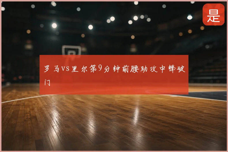罗马vs里尔第9分钟前腰助攻中锋破门